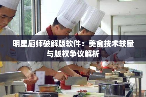 明星厨师破解版软件：美食技术较量与版权争议解析