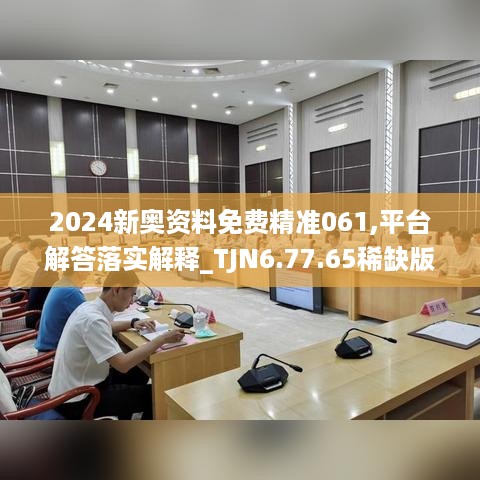 2024新奥资料免费精准061,平台解答落实解释_TJN6.77.65稀缺版