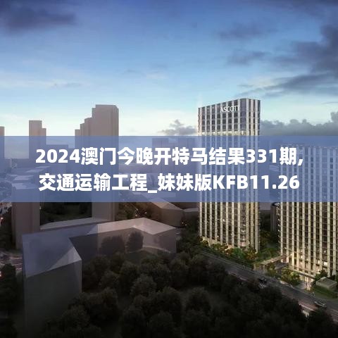 2024澳门今晚开特马结果331期,交通运输工程_妹妹版KFB11.26