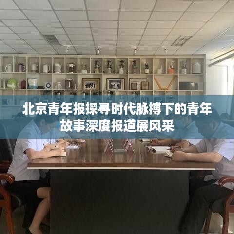 北京青年报探寻时代脉搏下的青年故事深度报道展风采