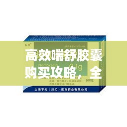 高效喘舒胶囊购买攻略，全方位指南助你轻松选购