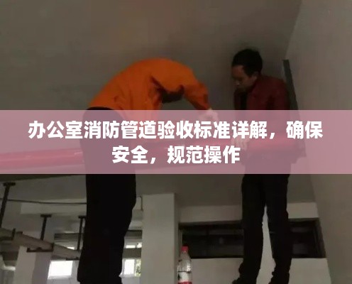 办公室消防管道验收标准详解，确保安全，规范操作