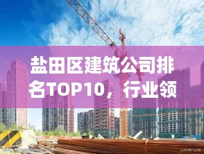 盐田区建筑公司排名TOP10，行业领军者的实力风采展示