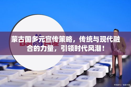 蒙古国多元宣传策略，传统与现代融合的力量，引领时代风潮！