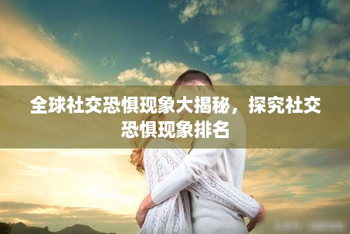 全球社交恐惧现象大揭秘，探究社交恐惧现象排名