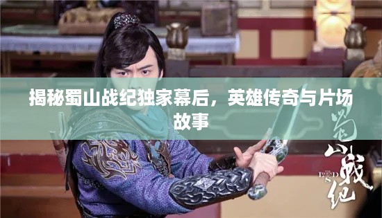 揭秘蜀山战纪独家幕后，英雄传奇与片场故事